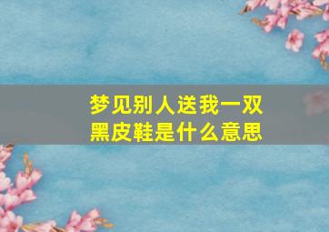 梦见别人送我一双黑皮鞋是什么意思