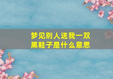 梦见别人送我一双黑鞋子是什么意思