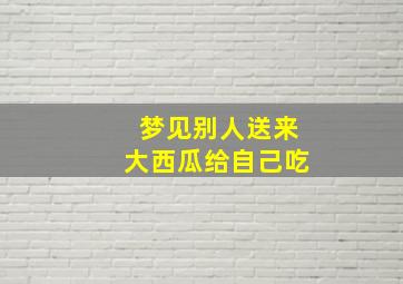 梦见别人送来大西瓜给自己吃