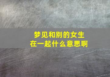 梦见和别的女生在一起什么意思啊