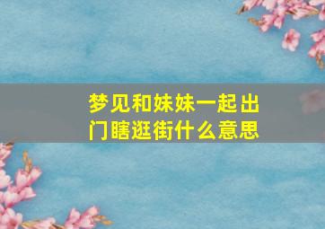 梦见和妹妹一起出门瞎逛街什么意思