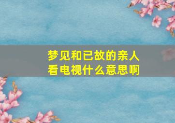 梦见和已故的亲人看电视什么意思啊