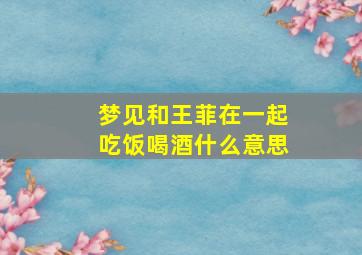 梦见和王菲在一起吃饭喝酒什么意思