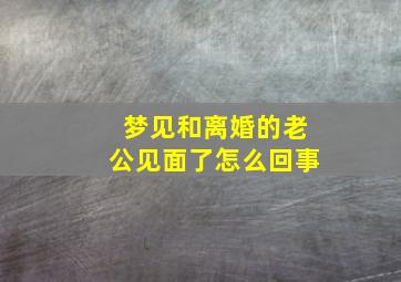 梦见和离婚的老公见面了怎么回事