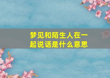 梦见和陌生人在一起说话是什么意思