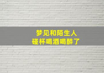 梦见和陌生人碰杯喝酒喝醉了