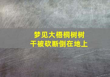 梦见大梧桐树树干被砍断倒在地上