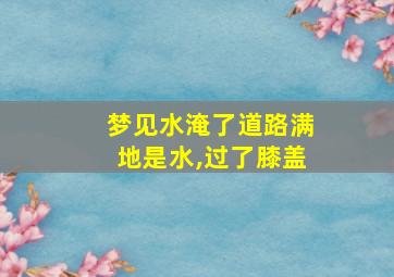 梦见水淹了道路满地是水,过了膝盖