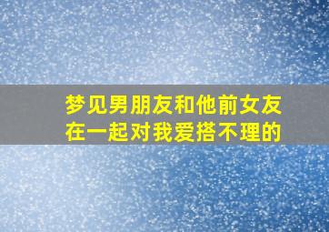 梦见男朋友和他前女友在一起对我爱搭不理的