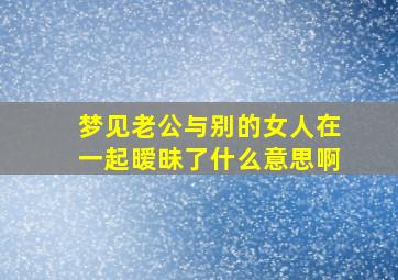 梦见老公与别的女人在一起暧昧了什么意思啊