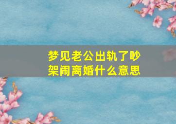 梦见老公出轨了吵架闹离婚什么意思