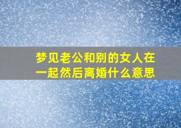 梦见老公和别的女人在一起然后离婚什么意思