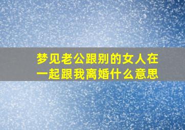 梦见老公跟别的女人在一起跟我离婚什么意思