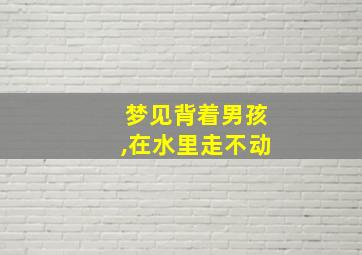 梦见背着男孩,在水里走不动