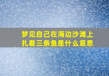 梦见自己在海边沙滩上扎着三条鱼是什么意思