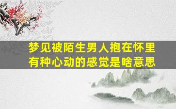 梦见被陌生男人抱在怀里有种心动的感觉是啥意思