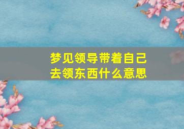 梦见领导带着自己去领东西什么意思