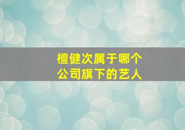 檀健次属于哪个公司旗下的艺人