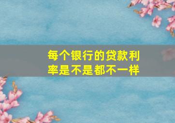 每个银行的贷款利率是不是都不一样