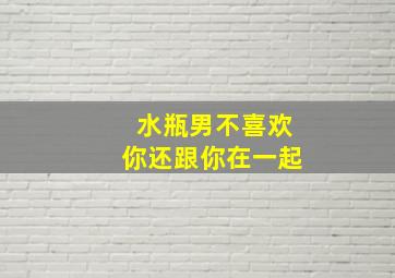 水瓶男不喜欢你还跟你在一起