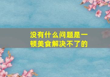 没有什么问题是一顿美食解决不了的