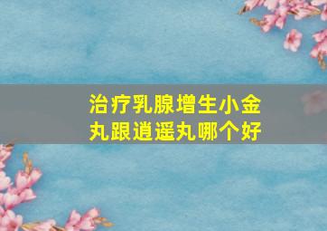 治疗乳腺增生小金丸跟逍遥丸哪个好