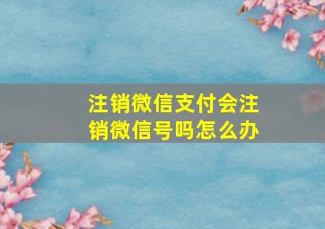 注销微信支付会注销微信号吗怎么办