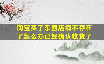 淘宝买了东西店铺不存在了怎么办已经确认收货了