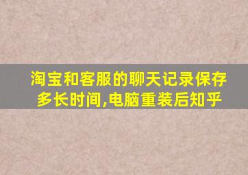 淘宝和客服的聊天记录保存多长时间,电脑重装后知乎