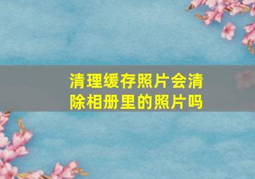 清理缓存照片会清除相册里的照片吗