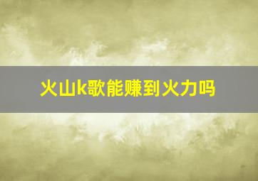 火山k歌能赚到火力吗