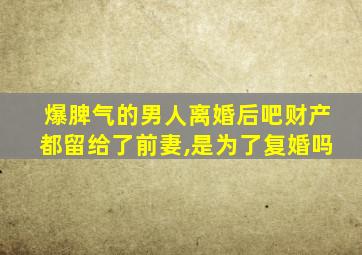 爆脾气的男人离婚后吧财产都留给了前妻,是为了复婚吗