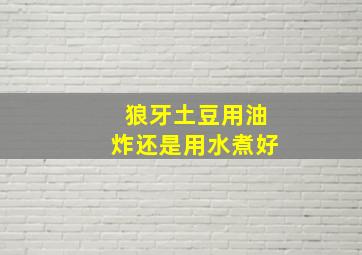 狼牙土豆用油炸还是用水煮好