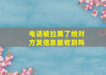 电话被拉黑了给对方发信息能收到吗