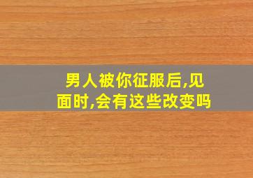 男人被你征服后,见面时,会有这些改变吗