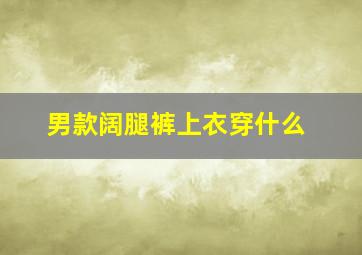 男款阔腿裤上衣穿什么