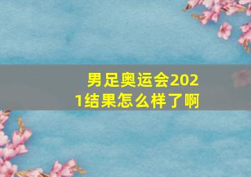 男足奥运会2021结果怎么样了啊