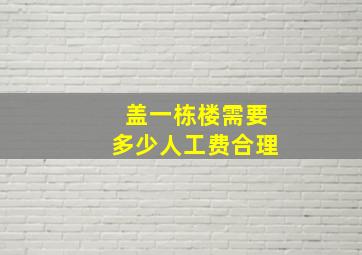 盖一栋楼需要多少人工费合理