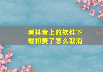 看抖音上的软件下载扣费了怎么取消