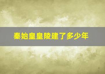 秦始皇皇陵建了多少年