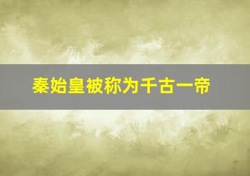 秦始皇被称为千古一帝