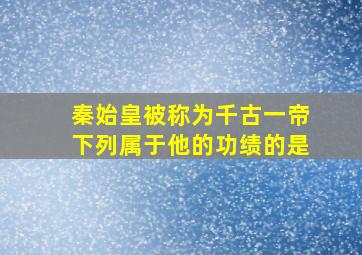 秦始皇被称为千古一帝下列属于他的功绩的是