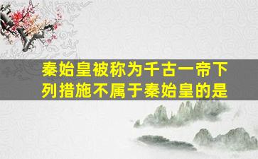 秦始皇被称为千古一帝下列措施不属于秦始皇的是