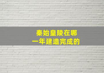 秦始皇陵在哪一年建造完成的