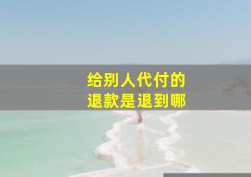 给别人代付的退款是退到哪