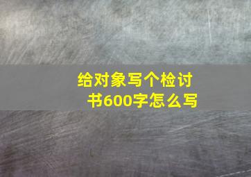 给对象写个检讨书600字怎么写