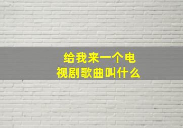 给我来一个电视剧歌曲叫什么