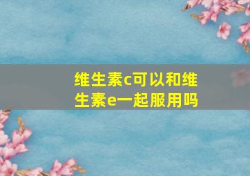 维生素c可以和维生素e一起服用吗