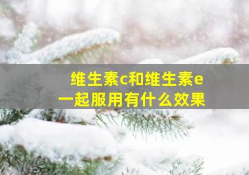 维生素c和维生素e一起服用有什么效果