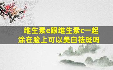 维生素e跟维生素c一起涂在脸上可以美白祛斑吗